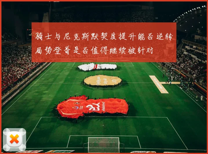 骑士与尼克斯默契度提升能否逆转局势登哥是否值得继续被针对