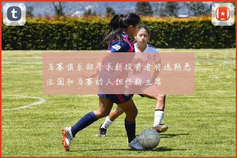 马赛俱乐部寻求新投资者将选熟悉法国和马赛的人担任新主席
