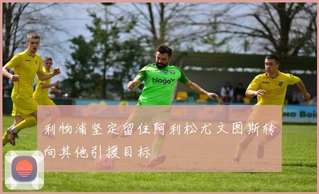利物浦坚定留住阿利松尤文图斯转向其他引援目标