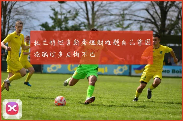 杜兰特坦言新秀理财难题自己曾因花钱过多后悔不已