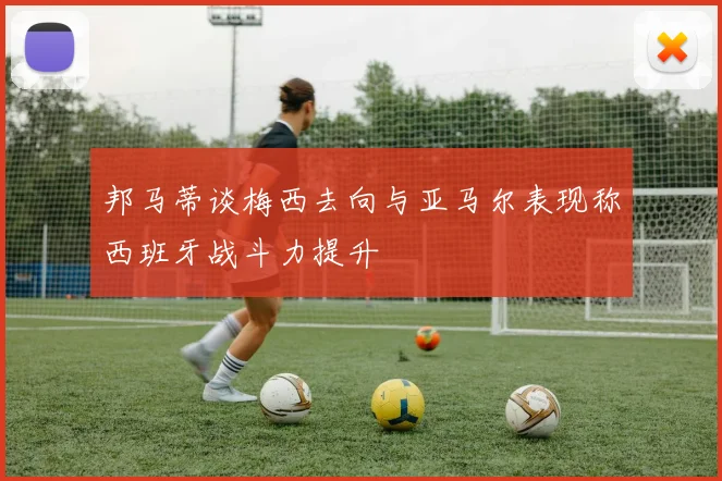 邦马蒂谈梅西去向与亚马尔表现称西班牙战斗力提升