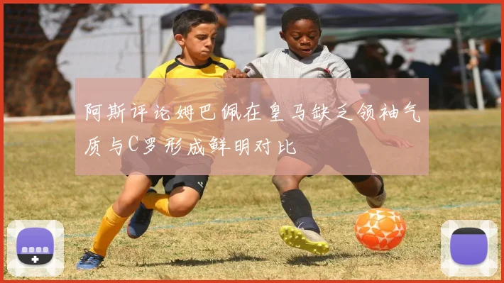 阿斯评论姆巴佩在皇马缺乏领袖气质与C罗形成鲜明对比