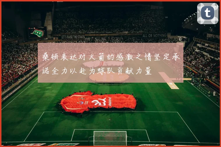 桑顿表达对火箭的感激之情坚定承诺全力以赴为球队贡献力量
