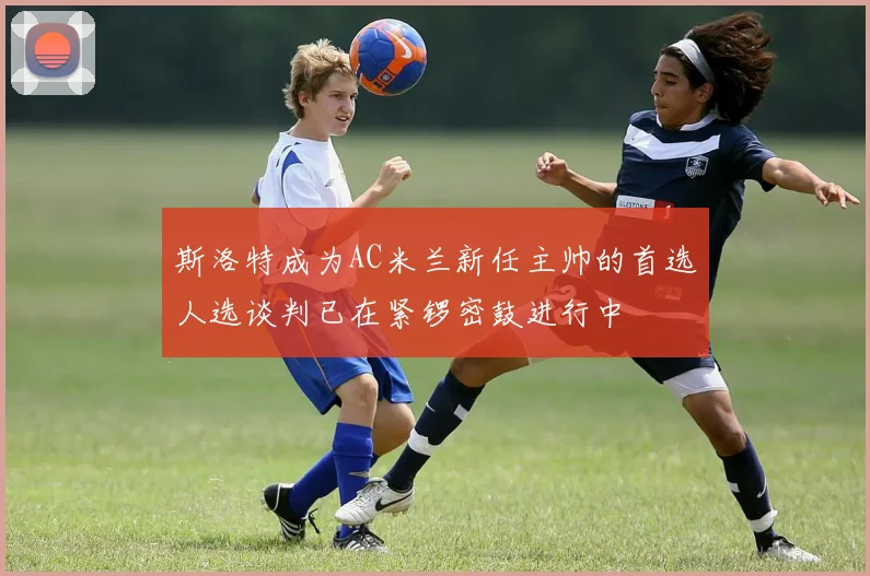 斯洛特成为AC米兰新任主帅的首选人选谈判已在紧锣密鼓进行中