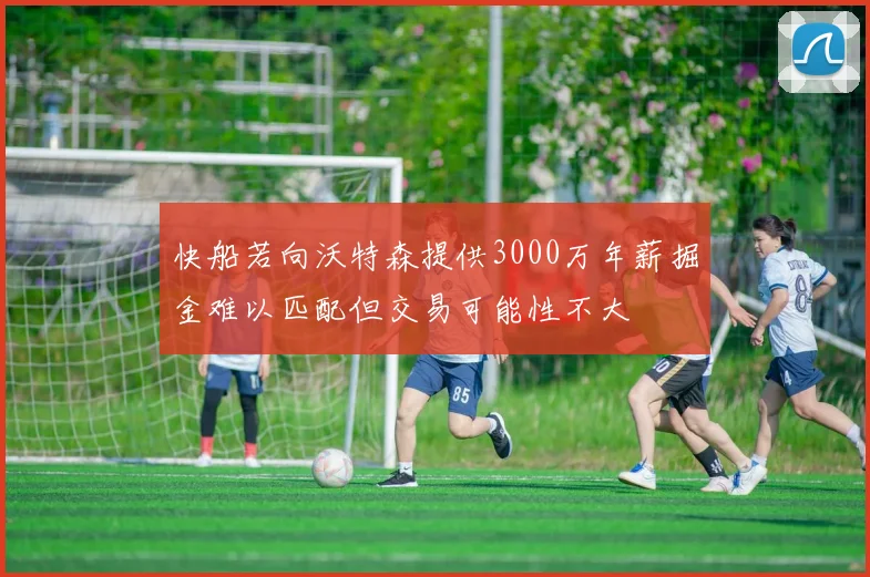 快船若向沃特森提供3000万年薪掘金难以匹配但交易可能性不大