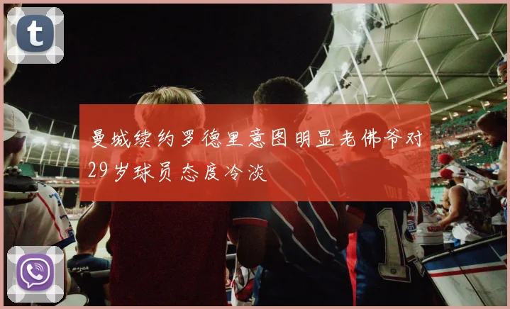 曼城续约罗德里意图明显老佛爷对29岁球员态度冷淡