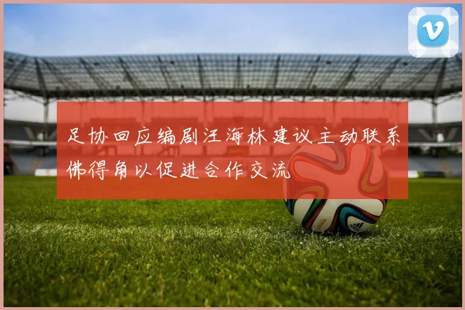 足协回应编剧汪海林建议主动联系佛得角以促进合作交流