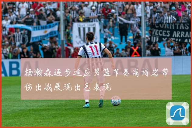 杨瀚森逐步适应男篮节奏高诗岩带伤出战展现出色表现