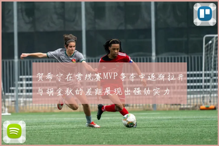贺希宁在常规赛MVP争夺中逐渐拉开与胡金秋的差距展现出强劲实力