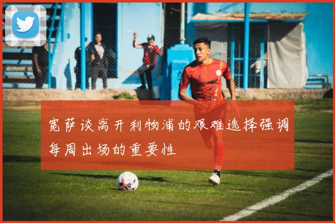 宽萨谈离开利物浦的艰难选择强调每周出场的重要性