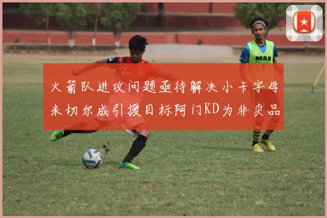 火箭队进攻问题亟待解决小卡字母米切尔成引援目标阿门KD为非卖品