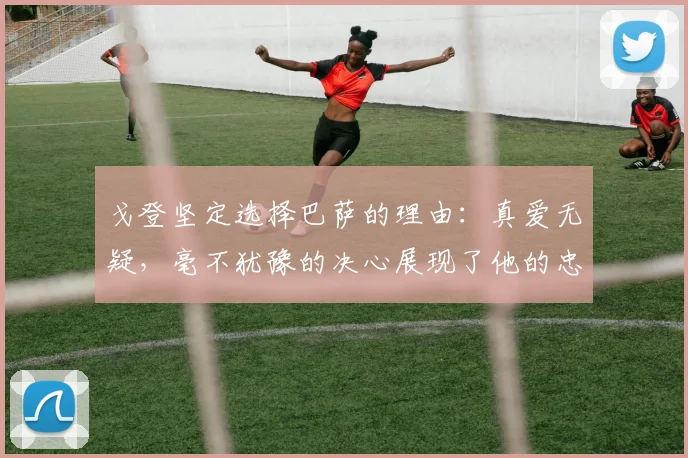 戈登坚定选择巴萨的理由：真爱无疑，毫不犹豫的决心展现了他的忠诚