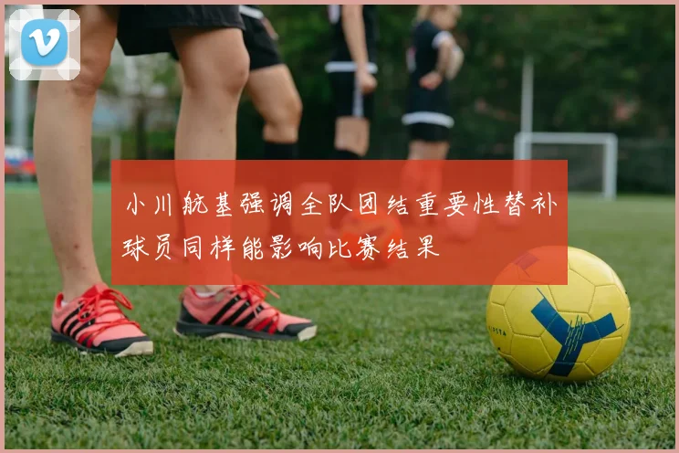 小川航基强调全队团结重要性替补球员同样能影响比赛结果