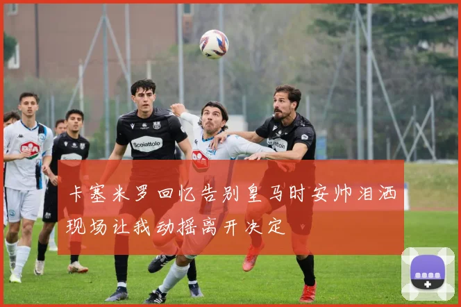 卡塞米罗回忆告别皇马时安帅泪洒现场让我动摇离开决定