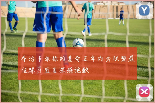 乔治卡尔称约基奇五年内为联盟最佳球员直言深感抱歉