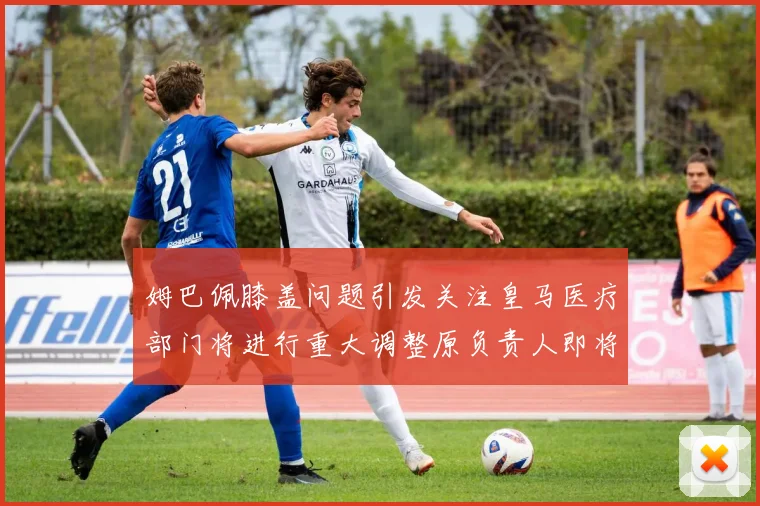 姆巴佩膝盖问题引发关注皇马医疗部门将进行重大调整原负责人即将离任