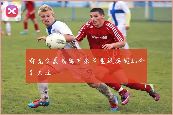 奇克今夏或离开米兰重返英超机会引关注