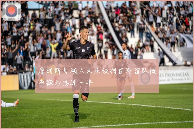 詹姆斯与湖人未来谈判在即留队概率微妙接近一半