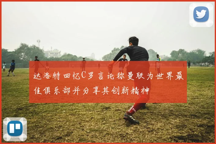 达洛特回忆C罗言论称曼联为世界最佳俱乐部并分享其创新精神