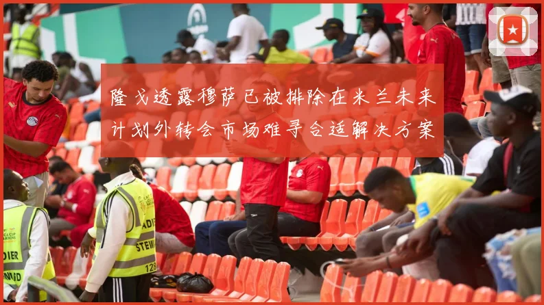 隆戈透露穆萨已被排除在米兰未来计划外转会市场难寻合适解决方案