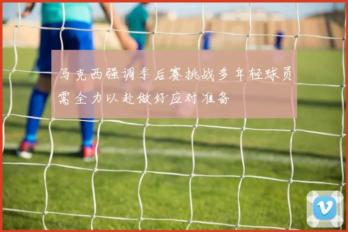 马克西强调季后赛挑战多年轻球员需全力以赴做好应对准备