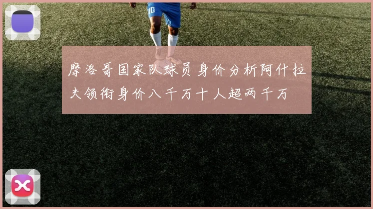 摩洛哥国家队球员身价分析阿什拉夫领衔身价八千万十人超两千万