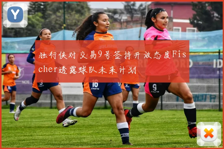 独行侠对交易9号签持开放态度Fischer透露球队未来计划